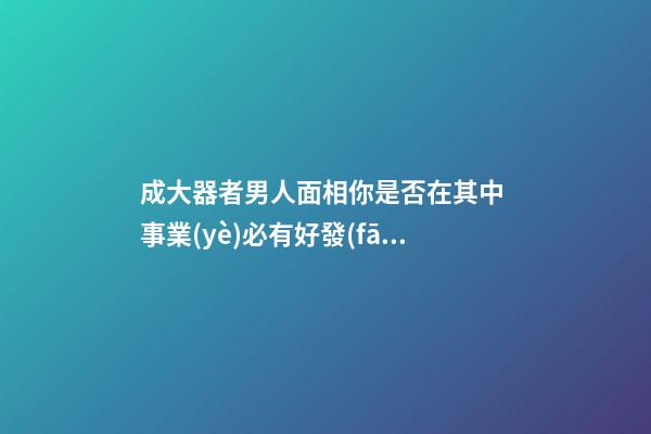 成大器者男人面相你是否在其中 事業(yè)必有好發(fā)展